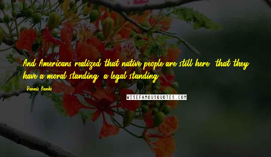 Dennis Banks Quotes: And Americans realized that native people are still here, that they have a moral standing, a legal standing.