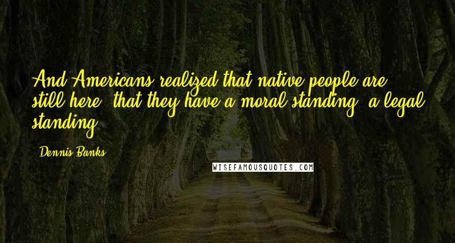 Dennis Banks Quotes: And Americans realized that native people are still here, that they have a moral standing, a legal standing.