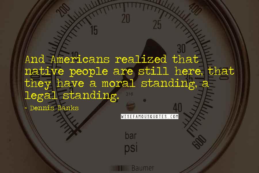 Dennis Banks Quotes: And Americans realized that native people are still here, that they have a moral standing, a legal standing.