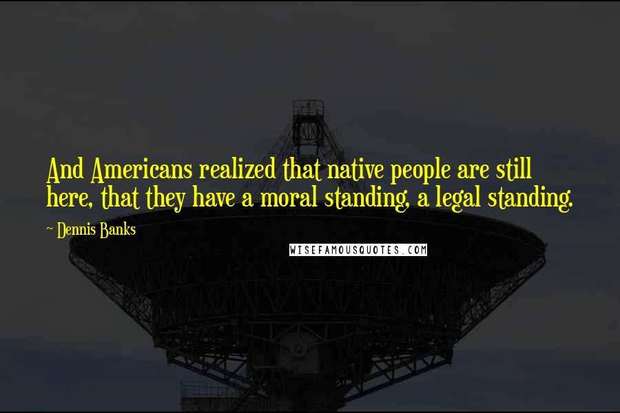 Dennis Banks Quotes: And Americans realized that native people are still here, that they have a moral standing, a legal standing.