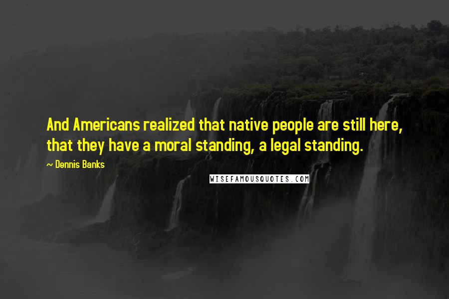 Dennis Banks Quotes: And Americans realized that native people are still here, that they have a moral standing, a legal standing.