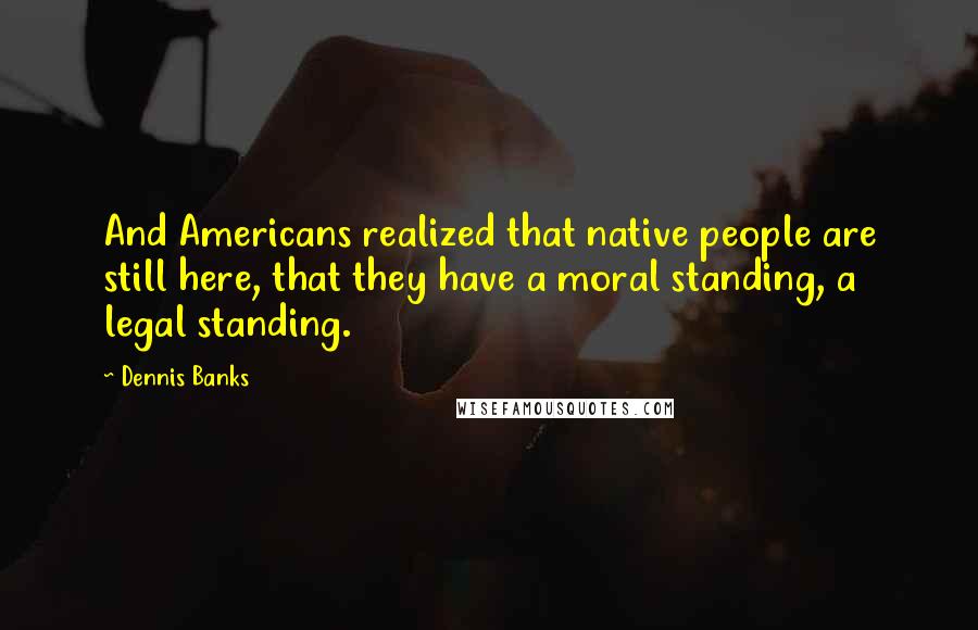 Dennis Banks Quotes: And Americans realized that native people are still here, that they have a moral standing, a legal standing.