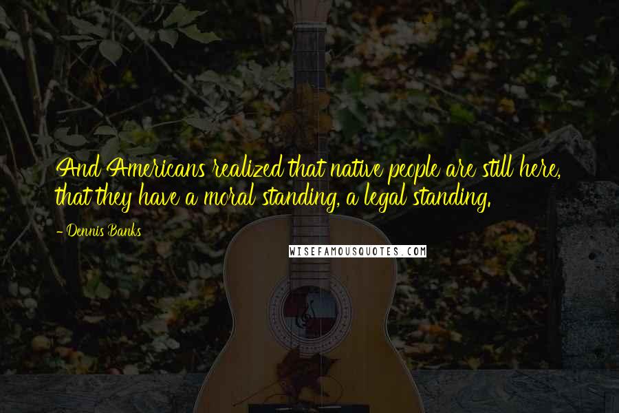 Dennis Banks Quotes: And Americans realized that native people are still here, that they have a moral standing, a legal standing.