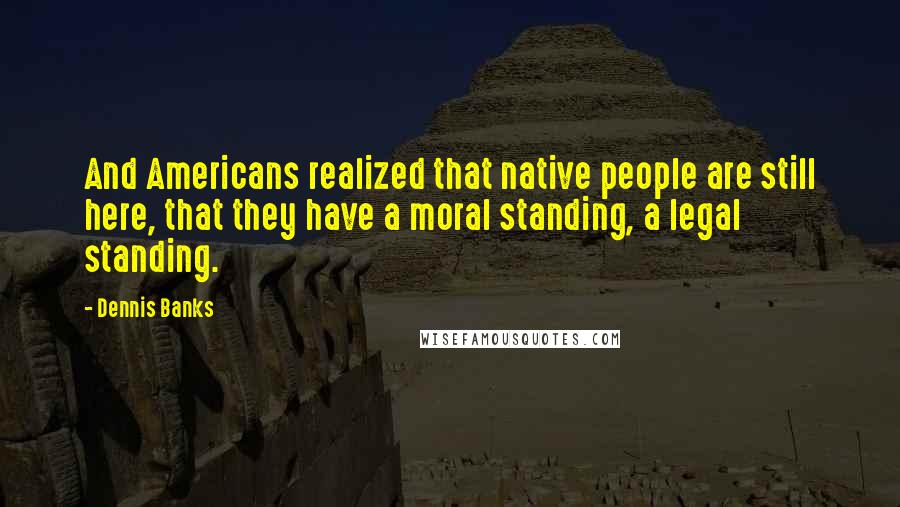 Dennis Banks Quotes: And Americans realized that native people are still here, that they have a moral standing, a legal standing.