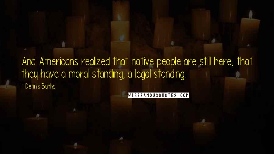 Dennis Banks Quotes: And Americans realized that native people are still here, that they have a moral standing, a legal standing.