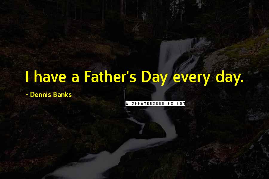 Dennis Banks Quotes: I have a Father's Day every day.
