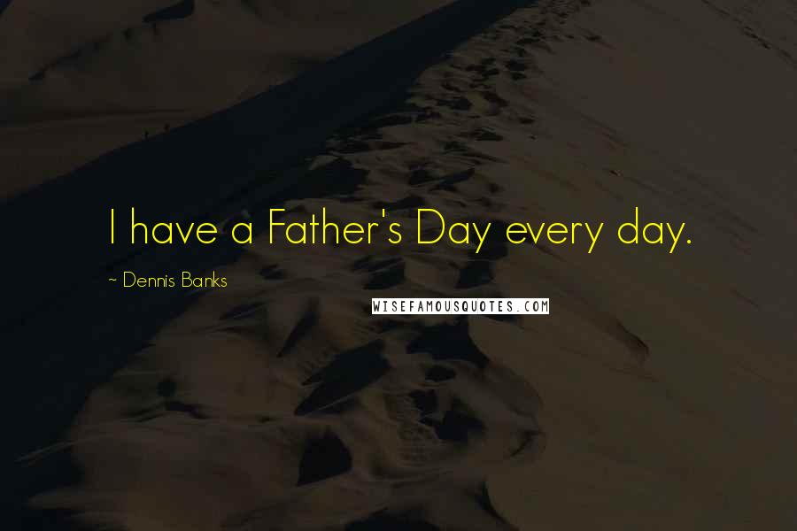 Dennis Banks Quotes: I have a Father's Day every day.