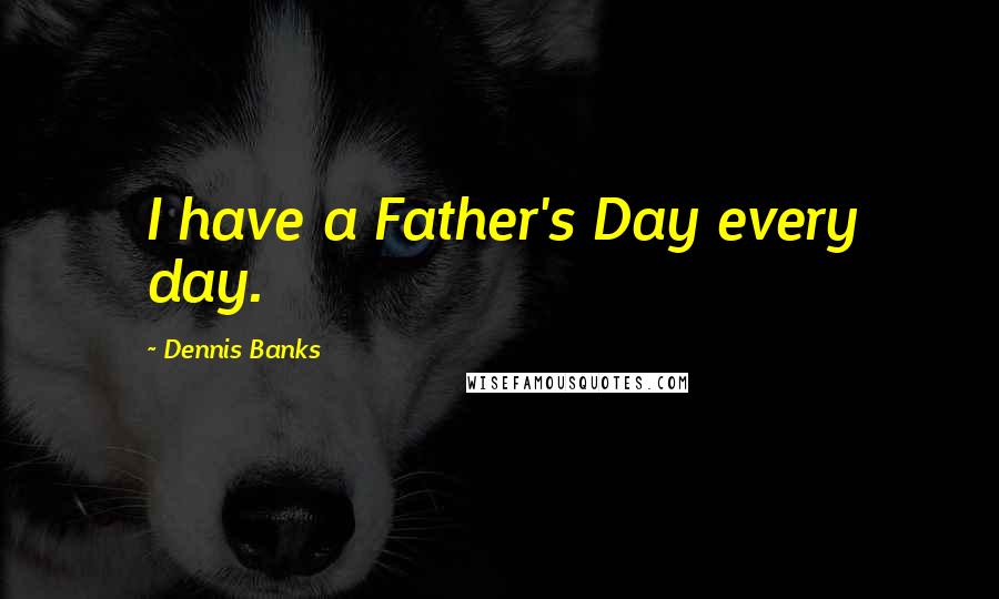 Dennis Banks Quotes: I have a Father's Day every day.