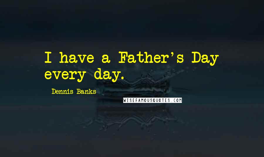 Dennis Banks Quotes: I have a Father's Day every day.
