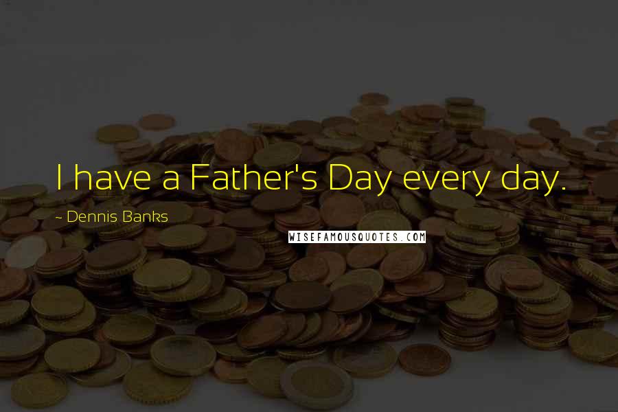 Dennis Banks Quotes: I have a Father's Day every day.