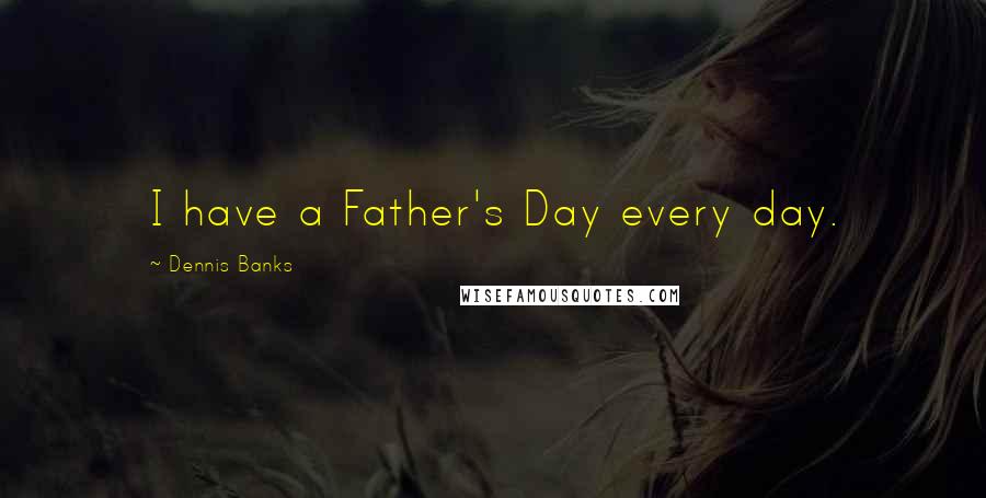 Dennis Banks Quotes: I have a Father's Day every day.