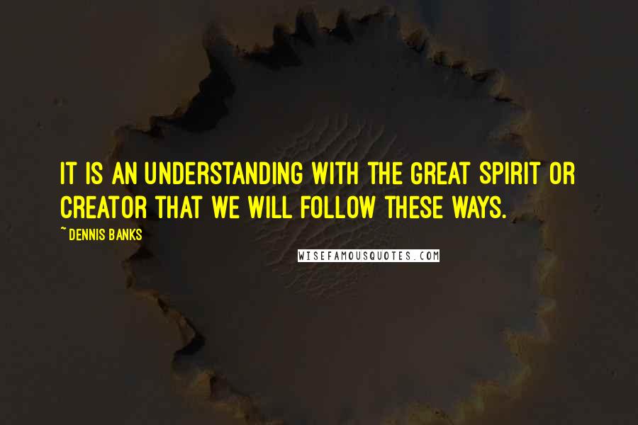 Dennis Banks Quotes: It is an understanding with the Great Spirit or Creator that we will follow these ways.