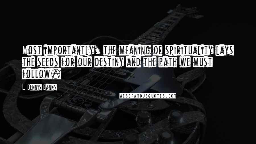 Dennis Banks Quotes: Most importantly, the meaning of spirituality lays the seeds for our destiny and the path we must follow.