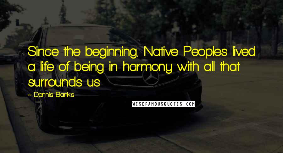 Dennis Banks Quotes: Since the beginning, Native Peoples lived a life of being in harmony with all that surrounds us.