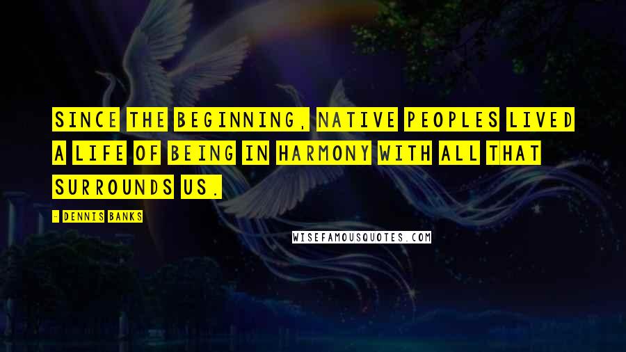 Dennis Banks Quotes: Since the beginning, Native Peoples lived a life of being in harmony with all that surrounds us.