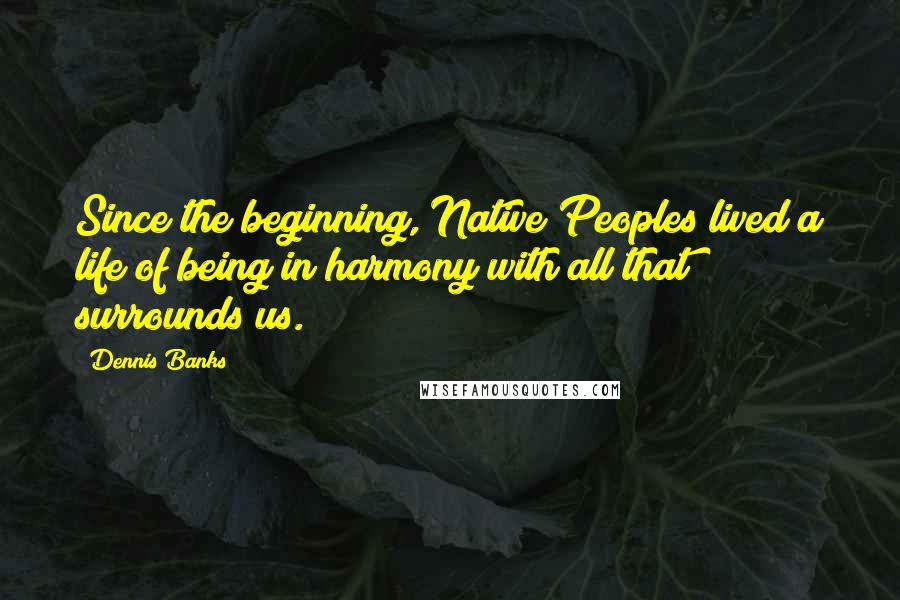 Dennis Banks Quotes: Since the beginning, Native Peoples lived a life of being in harmony with all that surrounds us.
