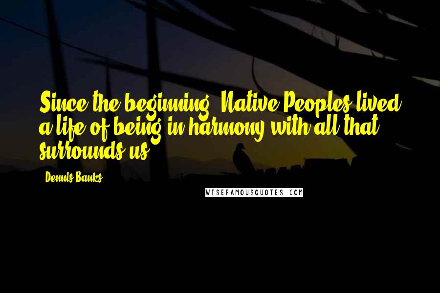 Dennis Banks Quotes: Since the beginning, Native Peoples lived a life of being in harmony with all that surrounds us.