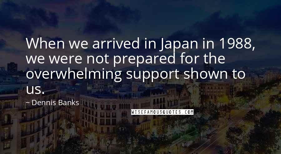 Dennis Banks Quotes: When we arrived in Japan in 1988, we were not prepared for the overwhelming support shown to us.