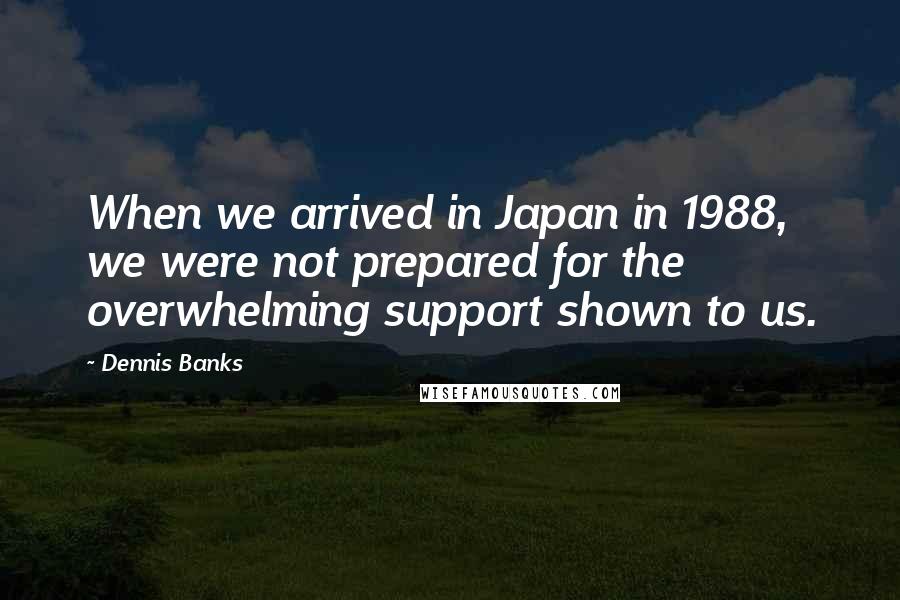 Dennis Banks Quotes: When we arrived in Japan in 1988, we were not prepared for the overwhelming support shown to us.