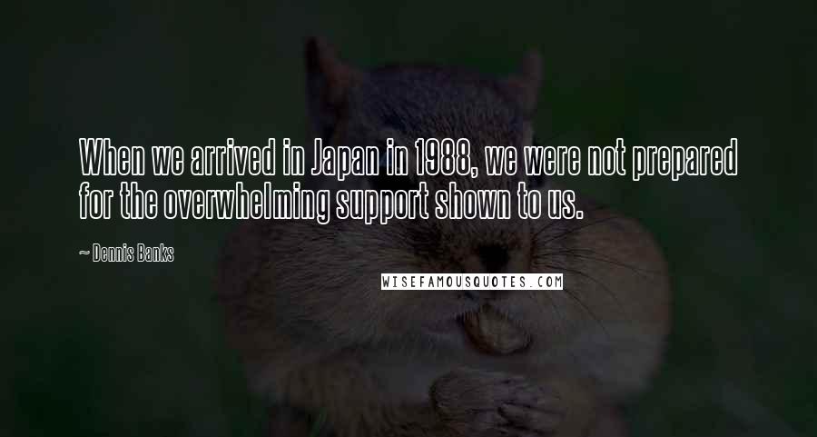Dennis Banks Quotes: When we arrived in Japan in 1988, we were not prepared for the overwhelming support shown to us.