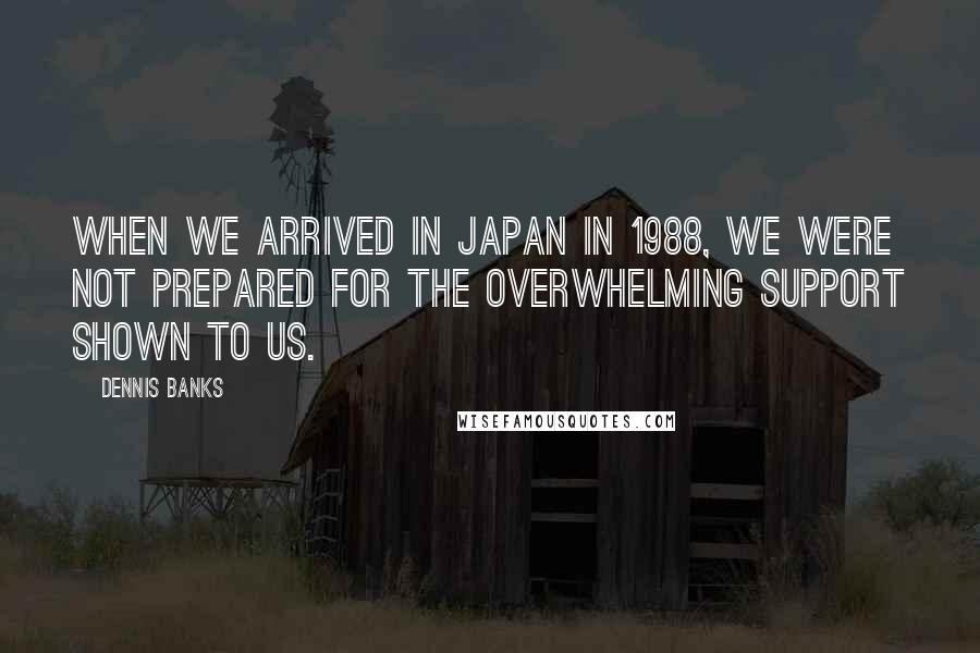 Dennis Banks Quotes: When we arrived in Japan in 1988, we were not prepared for the overwhelming support shown to us.