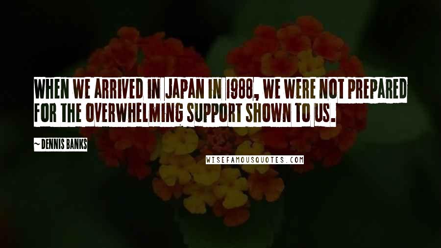 Dennis Banks Quotes: When we arrived in Japan in 1988, we were not prepared for the overwhelming support shown to us.