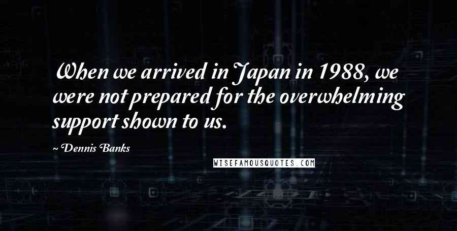 Dennis Banks Quotes: When we arrived in Japan in 1988, we were not prepared for the overwhelming support shown to us.