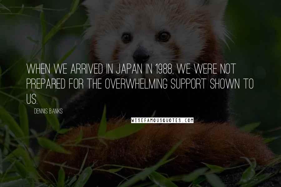 Dennis Banks Quotes: When we arrived in Japan in 1988, we were not prepared for the overwhelming support shown to us.