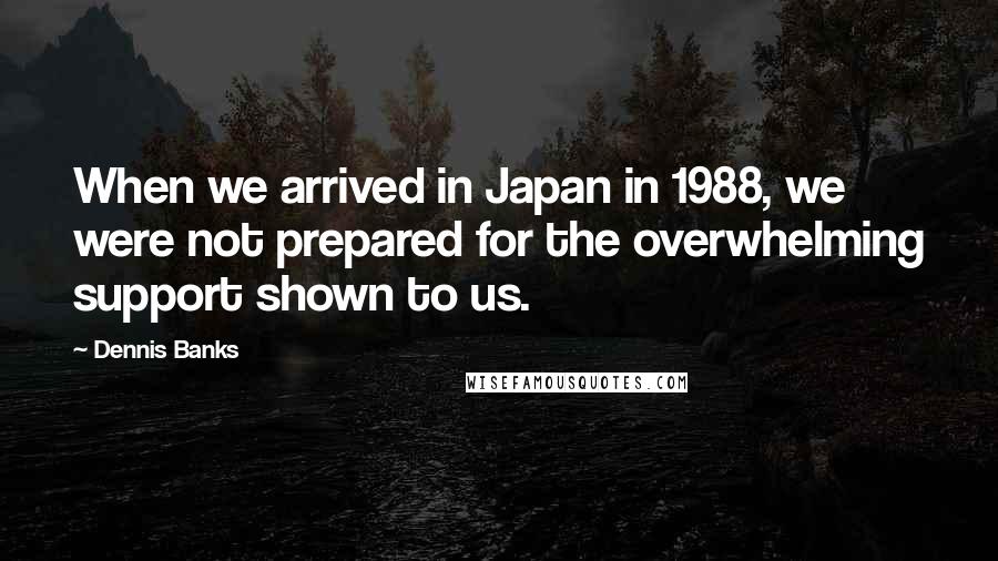 Dennis Banks Quotes: When we arrived in Japan in 1988, we were not prepared for the overwhelming support shown to us.