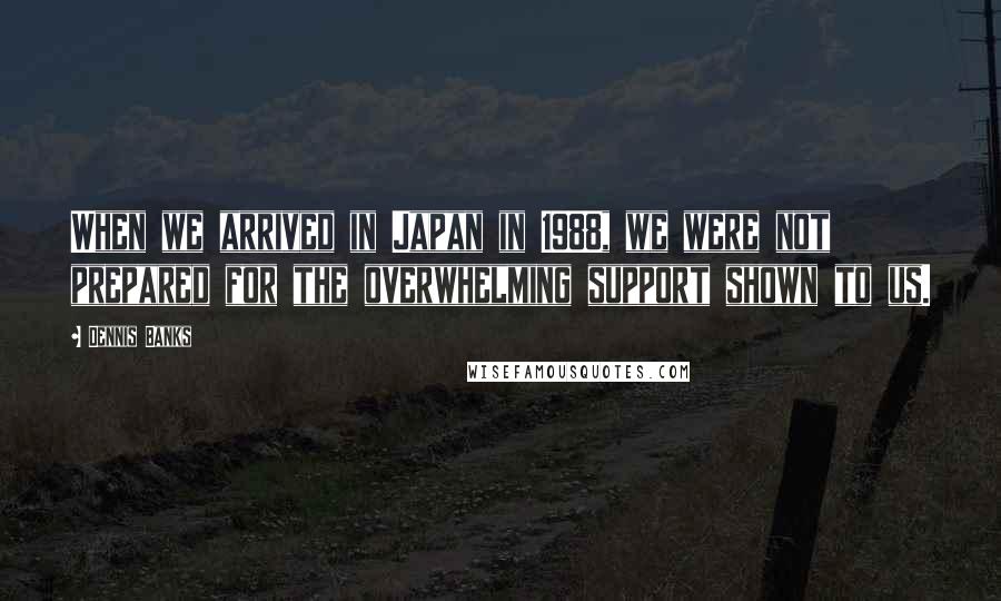 Dennis Banks Quotes: When we arrived in Japan in 1988, we were not prepared for the overwhelming support shown to us.
