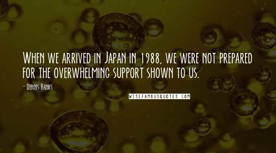 Dennis Banks Quotes: When we arrived in Japan in 1988, we were not prepared for the overwhelming support shown to us.