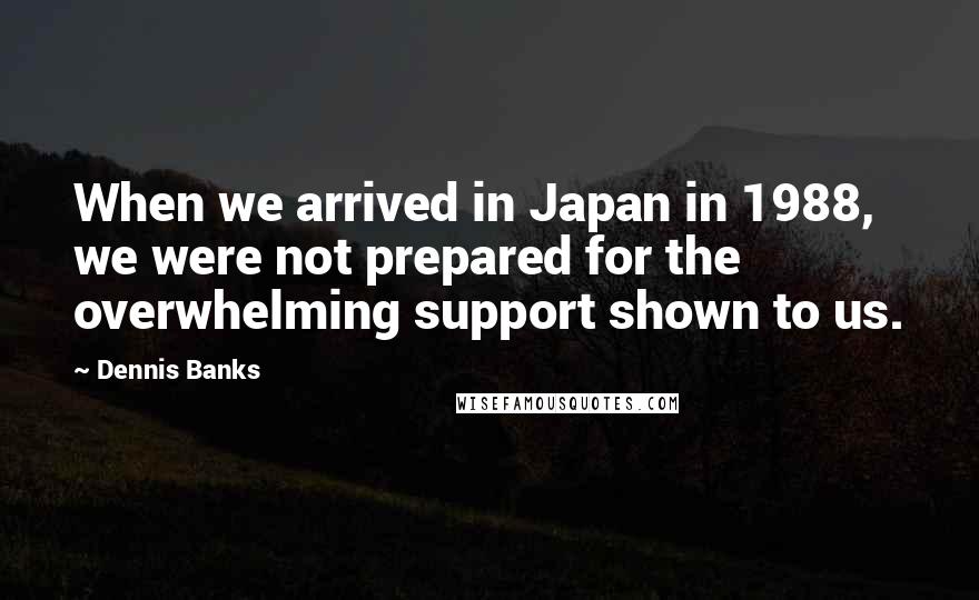 Dennis Banks Quotes: When we arrived in Japan in 1988, we were not prepared for the overwhelming support shown to us.