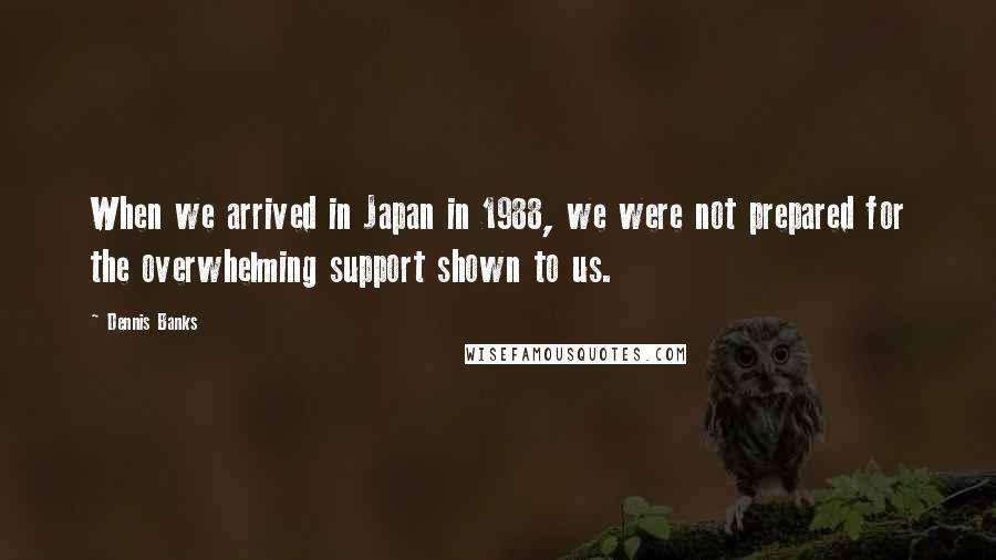 Dennis Banks Quotes: When we arrived in Japan in 1988, we were not prepared for the overwhelming support shown to us.