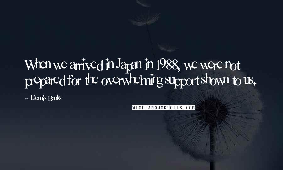 Dennis Banks Quotes: When we arrived in Japan in 1988, we were not prepared for the overwhelming support shown to us.