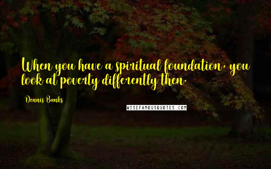 Dennis Banks Quotes: When you have a spiritual foundation, you look at poverty differently then.