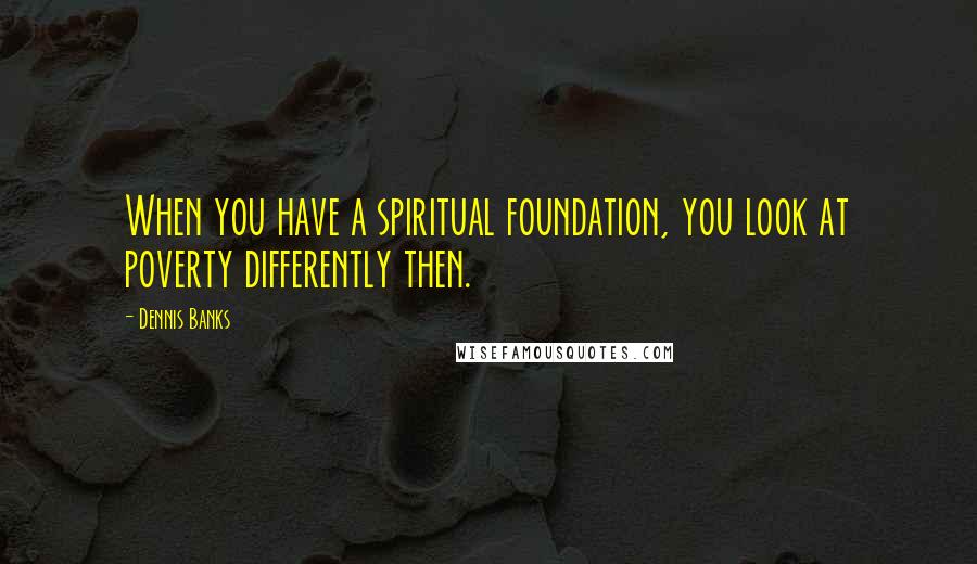 Dennis Banks Quotes: When you have a spiritual foundation, you look at poverty differently then.