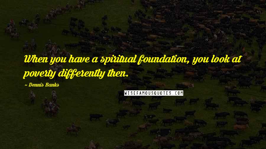 Dennis Banks Quotes: When you have a spiritual foundation, you look at poverty differently then.