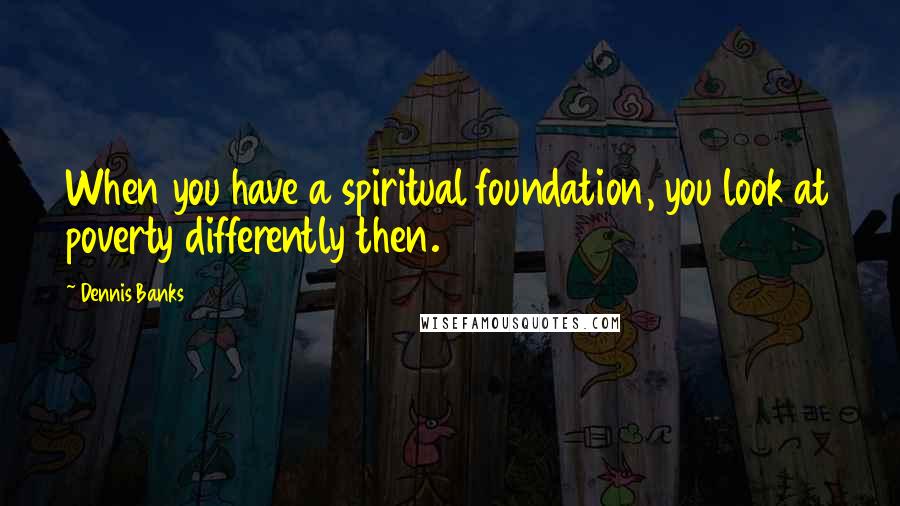 Dennis Banks Quotes: When you have a spiritual foundation, you look at poverty differently then.