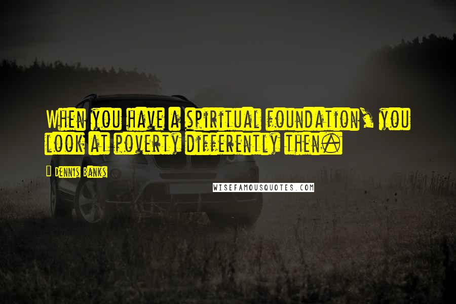 Dennis Banks Quotes: When you have a spiritual foundation, you look at poverty differently then.