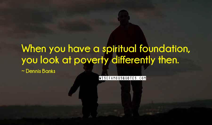 Dennis Banks Quotes: When you have a spiritual foundation, you look at poverty differently then.