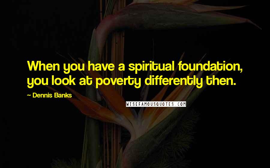 Dennis Banks Quotes: When you have a spiritual foundation, you look at poverty differently then.