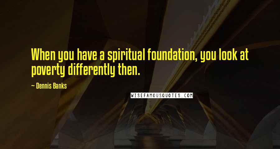 Dennis Banks Quotes: When you have a spiritual foundation, you look at poverty differently then.