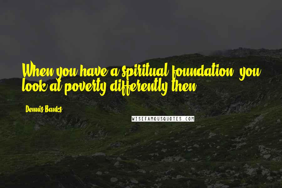 Dennis Banks Quotes: When you have a spiritual foundation, you look at poverty differently then.