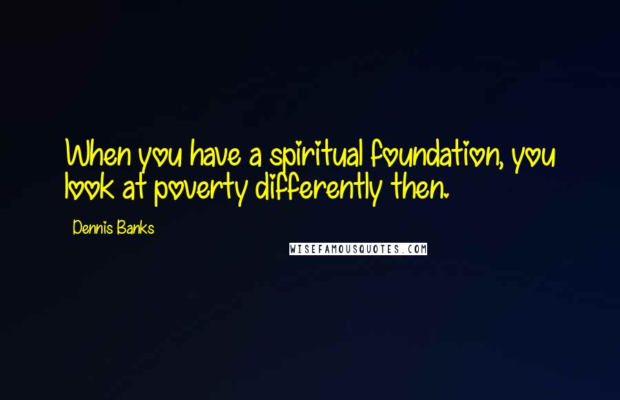 Dennis Banks Quotes: When you have a spiritual foundation, you look at poverty differently then.