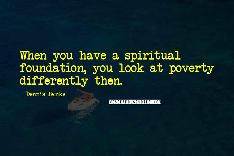 Dennis Banks Quotes: When you have a spiritual foundation, you look at poverty differently then.