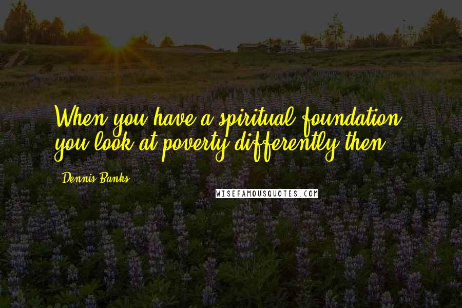 Dennis Banks Quotes: When you have a spiritual foundation, you look at poverty differently then.