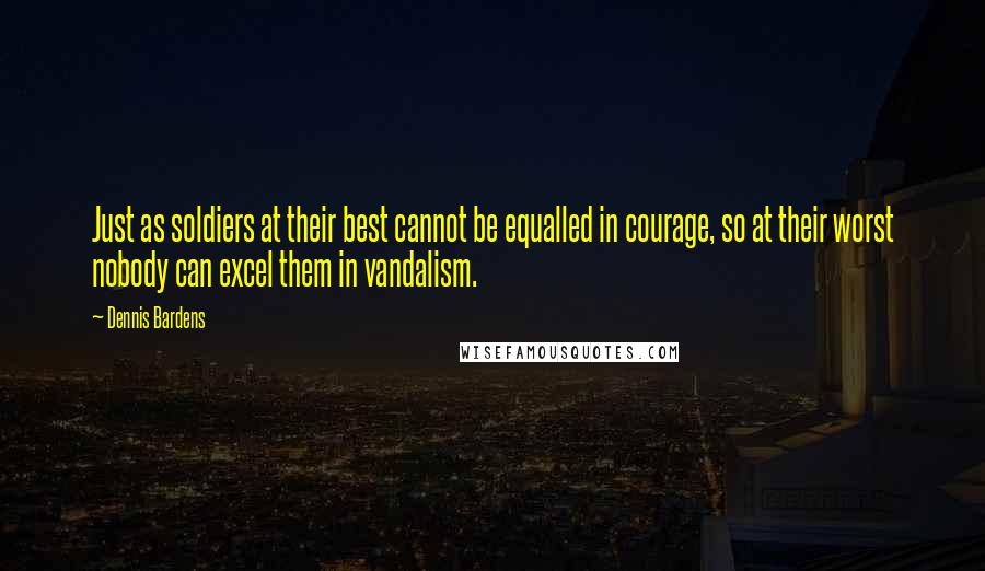 Dennis Bardens Quotes: Just as soldiers at their best cannot be equalled in courage, so at their worst nobody can excel them in vandalism.