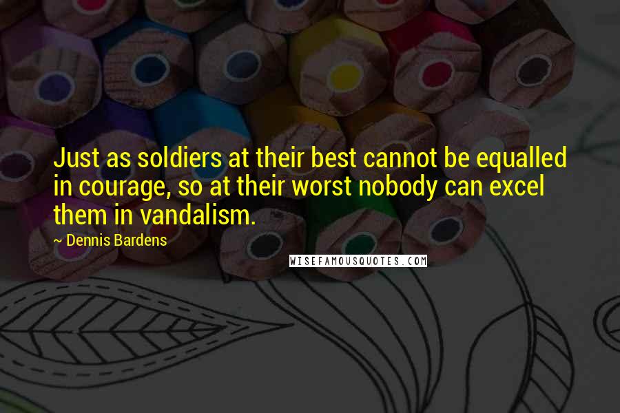 Dennis Bardens Quotes: Just as soldiers at their best cannot be equalled in courage, so at their worst nobody can excel them in vandalism.