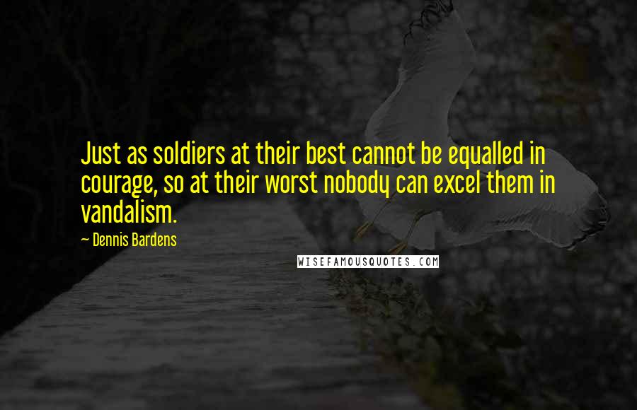 Dennis Bardens Quotes: Just as soldiers at their best cannot be equalled in courage, so at their worst nobody can excel them in vandalism.
