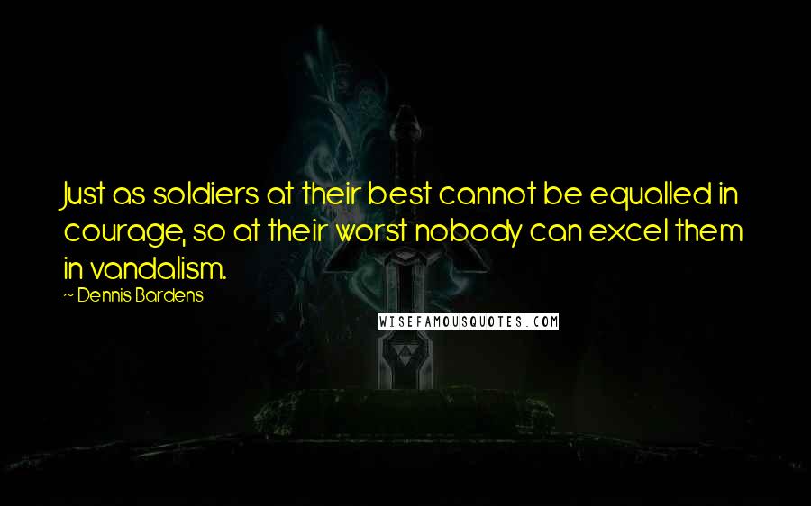 Dennis Bardens Quotes: Just as soldiers at their best cannot be equalled in courage, so at their worst nobody can excel them in vandalism.